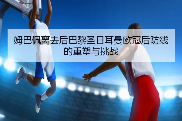 姆巴佩离去后巴黎圣日耳曼欧冠后防线的重塑与挑战