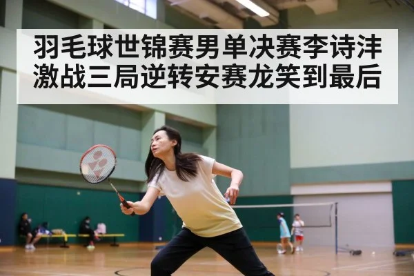 羽毛球世锦赛男单决赛李诗沣激战三局逆转安赛龙笑到最后
