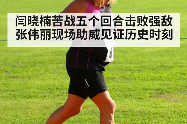 闫晓楠苦战五个回合击败强敌 张伟丽现场助威见证历史时刻